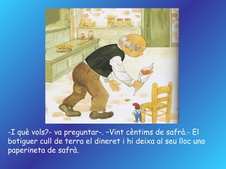 I què vols?- va preguntar-. –Vint cèntims de safrà.- El botiguer cull de terra el dineret i hi deixa al seu lloc una  paperineta de safrà. 