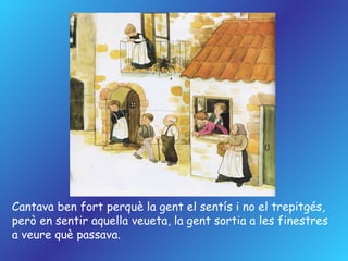 Cantava ben fort perquè la gent el sentís i no el trepitgés,  però en sentir aquella veueta, la gent sortia a les finestres a veure què passava. 