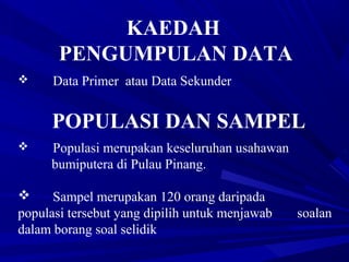 KAEDAH
PENGUMPULAN DATA
 Data Primer atau Data Sekunder
POPULASI DAN SAMPEL
 Populasi merupakan keseluruhan usahawan
bumiputera di Pulau Pinang.
 Sampel merupakan 120 orang daripada
populasi tersebut yang dipilih untuk menjawab soalan
dalam borang soal selidik
 