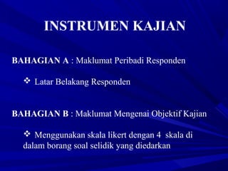 INSTRUMEN KAJIAN
BAHAGIAN A : Maklumat Peribadi Responden
 Latar Belakang Responden
BAHAGIAN B : Maklumat Mengenai Objektif Kajian
 Menggunakan skala likert dengan 4 skala di
dalam borang soal selidik yang diedarkan
 