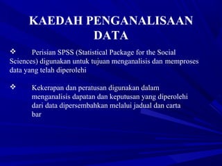 KAEDAH PENGANALISAAN
DATA
 Perisian SPSS (Statistical Package for the Social
Sciences) digunakan untuk tujuan menganalisis dan memproses
data yang telah diperolehi
 Kekerapan dan peratusan digunakan dalam
menganalisis dapatan dan keputusan yang diperolehi
dari data dipersembahkan melalui jadual dan carta
bar
 