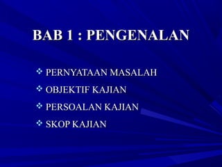 BAB 1 : PENGENALANBAB 1 : PENGENALAN
 PERNYATAAN MASALAHPERNYATAAN MASALAH
 OBJEKTIF KAJIANOBJEKTIF KAJIAN
 PERSOALAN KAJIANPERSOALAN KAJIAN
 SKOP KAJIANSKOP KAJIAN
 