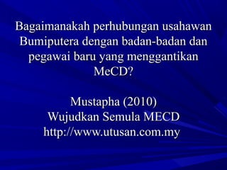 Bagaimanakah perhubungan usahawanBagaimanakah perhubungan usahawan
Bumiputera dengan badan-badan danBumiputera dengan badan-badan dan
pegawai baru yang menggantikanpegawai baru yang menggantikan
MeCD?MeCD?
Mustapha (2010)Mustapha (2010)
Wujudkan Semula MECDWujudkan Semula MECD
http://www.utusan.com.myhttp://www.utusan.com.my
 