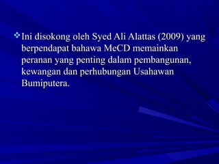 Ini disokong oleh Syed Ali Alattas (2009) yangIni disokong oleh Syed Ali Alattas (2009) yang
berpendapat bahawa MeCD memainkanberpendapat bahawa MeCD memainkan
peranan yang penting dalam pembangunan,peranan yang penting dalam pembangunan,
kewangan dan perhubungan Usahawankewangan dan perhubungan Usahawan
Bumiputera.Bumiputera.
 