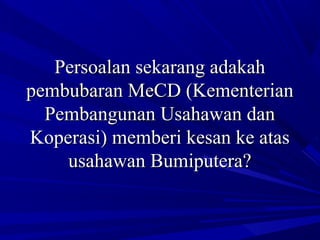 Persoalan sekarang adakahPersoalan sekarang adakah
pembubaran MeCD (Kementerianpembubaran MeCD (Kementerian
Pembangunan Usahawan danPembangunan Usahawan dan
Koperasi) memberi kesan ke atasKoperasi) memberi kesan ke atas
usahawan Bumiputera?usahawan Bumiputera?
 