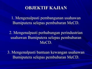 OBJEKTIF KAJIANOBJEKTIF KAJIAN
1.1. Mengenalpasti pembangunan usahawanMengenalpasti pembangunan usahawan
Bumiputera selepas pembubaran MeCD.Bumiputera selepas pembubaran MeCD.
2.2. Mengenalpasti perhubungan perindustrianMengenalpasti perhubungan perindustrian
usahawan Bumiputera selepas pembubaranusahawan Bumiputera selepas pembubaran
MeCD.MeCD.
3.3. Mengenalpasti bantuan kewangan usahawanMengenalpasti bantuan kewangan usahawan
Bumiputera selepas pembubaran MeCD.Bumiputera selepas pembubaran MeCD.
 