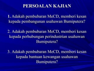 PERSOALAN KAJIANPERSOALAN KAJIAN
1.1. Adakah pembubaran MeCD, memberi kesanAdakah pembubaran MeCD, memberi kesan
kepada pembangunan usahawan Bumiputera?kepada pembangunan usahawan Bumiputera?
2.2. Adakah pembubaran MeCD, memberi kesanAdakah pembubaran MeCD, memberi kesan
kepada perhubungan perindustrian usahawankepada perhubungan perindustrian usahawan
Bumiputera?Bumiputera?
3.3. Adakah pembubaran MeCD, memberi kesanAdakah pembubaran MeCD, memberi kesan
kepada bantuan kewangan usahawankepada bantuan kewangan usahawan
Bumiputera?Bumiputera?
 
