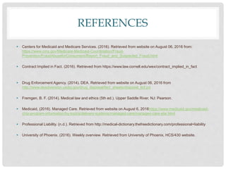 REFERENCES
 Centers for Medicaid and Medicare Services. (2016). Retrieved from website on August 06, 2016 from:
https://www.cms.gov/Medicare-Medicaid-Coordination/Fraud-
Prevention/FraudAbuseforConsumers/Report_Fraud_and_Suspected_Fraud.html
 Contract Implied in Fact. (2016). Retrieved from https://www.law.cornell.edu/wex/contract_implied_in_fact
 Drug Enforcement Agency. (2014). DEA. Retrieved from website on August 06, 2016 from
http://www.deadiversion.usdoj.gov/drug_disposal/fact_sheets/disposal_ltcf.pd
 Fremgen, B. F. (2014). Medical law and ethics (5th ed.). Upper Saddle River, NJ: Pearson.
 Medicaid, (2016). Managed Care. Retrieved from website on August 6, 2016https://www.medicaid.gov/medicaid-
chip-program-information/by-topics/delivery-systems/managed-care/managed-care-site.html
 Professional Liability. (n.d.). Retrieved from http://medical-dictionary.thefreedictionary.com/professional+liability
 University of Phoenix. (2016). Weekly overview. Retrieved from University of Phoenix, HCS/430 website.
 