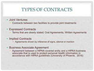 TYPES OF CONTRACTS
• Joint Ventures
• Contracts between two facilities to provide joint treatments
• Expressed Contracts
• Terms that are clearly stated; Oral Agreements; Written Agreements
• Implied Contracts
• Agreements shown by inference of signs, silence or inaction
• Business Associate Agreement
• Agreement between a HIPAA covered entity and a HIPAA business
associate that is used to protect personal health information in
accordance with HIPAA guidelines (University of Phoenix, 2016)
 