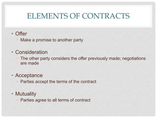 ELEMENTS OF CONTRACTS
• Offer
• Make a promise to another party
• Consideration
• The other party considers the offer previously made; negotiations
are made
• Acceptance
• Parties accept the terms of the contract
• Mutuality
• Parties agree to all terms of contract
 