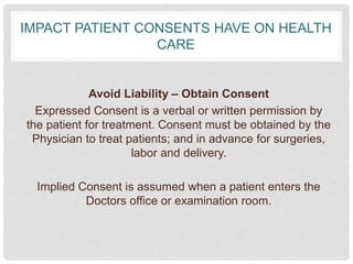 IMPACT PATIENT CONSENTS HAVE ON HEALTH
CARE
Avoid Liability – Obtain Consent
Expressed Consent is a verbal or written permission by
the patient for treatment. Consent must be obtained by the
Physician to treat patients; and in advance for surgeries,
labor and delivery.
Implied Consent is assumed when a patient enters the
Doctors office or examination room.
 