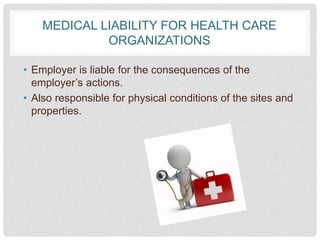 MEDICAL LIABILITY FOR HEALTH CARE
ORGANIZATIONS
• Employer is liable for the consequences of the
employer’s actions.
• Also responsible for physical conditions of the sites and
properties.
 