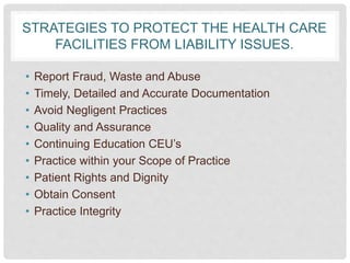 STRATEGIES TO PROTECT THE HEALTH CARE
FACILITIES FROM LIABILITY ISSUES.
• Report Fraud, Waste and Abuse
• Timely, Detailed and Accurate Documentation
• Avoid Negligent Practices
• Quality and Assurance
• Continuing Education CEU’s
• Practice within your Scope of Practice
• Patient Rights and Dignity
• Obtain Consent
• Practice Integrity
 