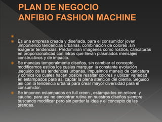 
 Es una empresa creada y diseñada, para el consumidor joven
,imponiendo tendencias urbanas, combinación de colores ,sin
exagerar tendencias. Predominan imágenes como rostros, caricaturas
en proporcionalidad con letras que llevan plasmados mensajes
constructivos y de impacto.
 Se manejas temporalmente diseños, sin cambiar el concepto,
modificamos estilos los cuales marquen la constante evolución
,seguido de las tendencias urbanas, impusimos manejo de caricatura
y comics los cuales hacen posible resaltar colores y utilizar variedad
en estampados para así captar la plena atención del cliente. Seguido
así con la tendencia urbana para crear mayor diversidad para el
consumidor.
 Se imponen estampados en full creen , estampados en relieve y
caucho, para así no encontrar rutina en nuestros diseños siempre
buscando modificar pero sin perder la idea y el concepto de las
prendas.
 