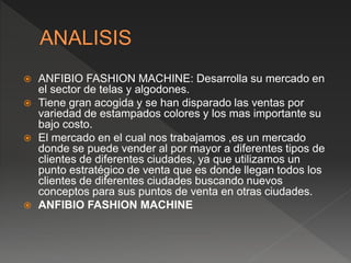  ANFIBIO FASHION MACHINE: Desarrolla su mercado en
el sector de telas y algodones.
 Tiene gran acogida y se han disparado las ventas por
variedad de estampados colores y los mas importante su
bajo costo.
 El mercado en el cual nos trabajamos ,es un mercado
donde se puede vender al por mayor a diferentes tipos de
clientes de diferentes ciudades, ya que utilizamos un
punto estratégico de venta que es donde llegan todos los
clientes de diferentes ciudades buscando nuevos
conceptos para sus puntos de venta en otras ciudades.
 ANFIBIO FASHION MACHINE
 
