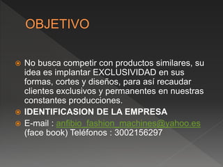  No busca competir con productos similares, su
idea es implantar EXCLUSIVIDAD en sus
formas, cortes y diseños, para así recaudar
clientes exclusivos y permanentes en nuestras
constantes producciones.
 IDENTIFICASION DE LA EMPRESA
 E-mail : anfibio_fashion_machines@yahoo.es
(face book) Teléfonos : 3002156297
 