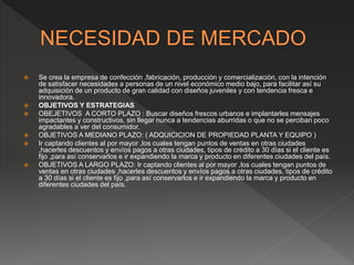 Se crea la empresa de confección ,fabricación, producción y comercialización, con la intención
de satisfacer necesidades a personas de un nivel económico medio bajo, para facilitar así su
adquisición de un producto de gran calidad con diseños juveniles y con tendencia fresca e
innovadora.
 OBJETIVOS Y ESTRATEGIAS
 OBEJETIVOS A CORTO PLAZO : Buscar diseños frescos urbanos e implantarles mensajes
impactantes y constructivos, sin llegar nunca a tendencias aburridas o que no se perciban poco
agradables a ver del consumidor.
 OBJETIVOS A MEDIANO PLAZO: ( ADQUICICION DE PROPIEDAD PLANTA Y EQUIPO )
 Ir captando clientes al por mayor ,los cuales tengan puntos de ventas en otras ciudades
,hacerles descuentos y envíos pagos a otras ciudades, tipos de crédito a 30 días si el cliente es
fijo ,para así conservarlos e ir expandiendo la marca y producto en diferentes ciudades del país.
 OBJETIVOS A LARGO PLAZO: Ir captando clientes al por mayor ,los cuales tengan puntos de
ventas en otras ciudades ,hacerles descuentos y envíos pagos a otras ciudades, tipos de crédito
a 30 días si el cliente es fijo ,para así conservarlos e ir expandiendo la marca y producto en
diferentes ciudades del país.
 