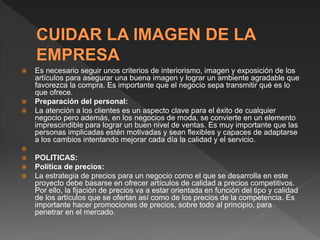  Es necesario seguir unos criterios de interiorismo, imagen y exposición de los
artículos para asegurar una buena imagen y lograr un ambiente agradable que
favorezca la compra. Es importante que el negocio sepa transmitir qué es lo
que ofrece.
 Preparación del personal:
 La atención a los clientes es un aspecto clave para el éxito de cualquier
negocio pero además, en los negocios de moda, se convierte en un elemento
imprescindible para lograr un buen nivel de ventas. Es muy importante que las
personas implicadas estén motivadas y sean flexibles y capaces de adaptarse
a los cambios intentando mejorar cada día la calidad y el servicio.

 POLITICAS:
 Política de precios:
 La estrategia de precios para un negocio como el que se desarrolla en este
proyecto debe basarse en ofrecer artículos de calidad a precios competitivos.
Por ello, la fijación de precios va a estar orientada en función del tipo y calidad
de los artículos que se ofertan así como de los precios de la competencia. Es
importante hacer promociones de precios, sobre todo al principio, para
penetrar en el mercado.
 