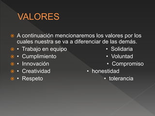  A continuación mencionaremos los valores por los
cuales nuestra se va a diferenciar de las demás.
 • Trabajo en equipo • Solidaria
 • Cumplimiento • Voluntad
 • Innovación • Compromiso
 • Creatividad • honestidad
 • Respeto • tolerancia
 