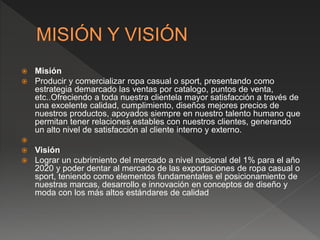  Misión
 Producir y comercializar ropa casual o sport, presentando como
estrategia demarcado las ventas por catalogo, puntos de venta,
etc..Ofreciendo a toda nuestra clientela mayor satisfacción a través de
una excelente calidad, cumplimiento, diseños mejores precios de
nuestros productos, apoyados siempre en nuestro talento humano que
permitan tener relaciones estables con nuestros clientes, generando
un alto nivel de satisfacción al cliente interno y externo.

 Visión
 Lograr un cubrimiento del mercado a nivel nacional del 1% para el año
2020 y poder dentar al mercado de las exportaciones de ropa casual o
sport, teniendo como elementos fundamentales el posicionamiento de
nuestras marcas, desarrollo e innovación en conceptos de diseño y
moda con los más altos estándares de calidad
 