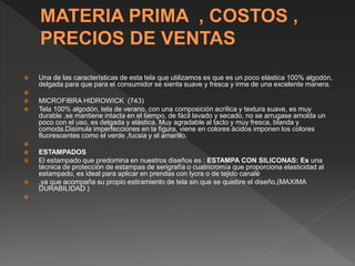  Una de las características de esta tela que utilizamos es que es un poco elástica 100% algodón,
delgada para que para el consumidor se sienta suave y fresca y irme de una excelente manera.

 MICROFIBRA HIDROWICK (743)
 Tela 100% algodón, tela de verano, con una composición acrílica y textura suave, es muy
durable ,se mantiene intacta en el tiempo, de fácil lavado y secado, no se arrugase amolda un
poco con el uso, es delgada y elástica. Muy agradable al tacto y muy fresca, blanda y
comoda.Disimula imperfecciones en la figura, viene en colores ácidos imponen los colores
fluorescentes como el verde ,fucsia y el amarillo.

 ESTAMPADOS
 El estampado que predomina en nuestros diseños es : ESTAMPA CON SILICONAS: Es una
técnica de protección de estampas de serigrafía o cuatricromía que proporciona elasticidad al
estampado, es ideal para aplicar en prendas con lycra o de tejido canalé
 ,ya que acompaña su propio estiramiento de tela sin que se quiebre el diseño,(MAXIMA
DURABILIDAD )

 