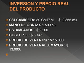  C/U CAMISETA: 80 CMT/ M $ 2.355 c/u
 MANO DE OBRA: $ 1.590 c/u
 ESTAMPADOS: $.2.200
 COSTO c/u : $ 6.145
 PRECIO DE VENTA c/u : $ 15.000
 PRECIO DE VENTA AL X MAYOR : $
13.000.

 
