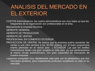 COSTOS Administrativos :los costos administrativos son muy bajos ya que los
integrantes de la organización son profesionales en el área.
Básicamente la empresa funciona :
GERENTE GENERAL
GERENTE DE PRODUCCION
GERENTE DE VENTAS
PROFESIONAL EN COMERCIO EXTERIOR
PROYECCION DE VENTAS: Se estima que la empresa podría aumentar las
ventas a una cifra cercana a los 35.000 dólares con el buen proporciona
miento planeado en el vecino país ( ECUADOR ),ya que los textiles
Colombianos tienen una gran acogida en este país ya que pertenecemos
al mismo circulo sudamericano, con gran capacidad de innovación de
nuestra empresa .
Logramos conquistar muy rápidamente este país con la perspectiva que son
mercados similares ,pero implantando productos novedosos no visto en su
mercado.
 