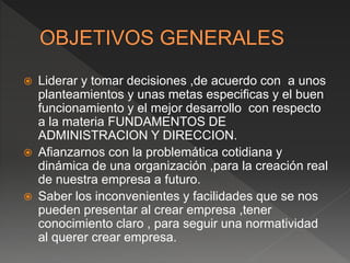  Liderar y tomar decisiones ,de acuerdo con a unos
planteamientos y unas metas especificas y el buen
funcionamiento y el mejor desarrollo con respecto
a la materia FUNDAMENTOS DE
ADMINISTRACION Y DIRECCION.
 Afianzarnos con la problemática cotidiana y
dinámica de una organización ,para la creación real
de nuestra empresa a futuro.
 Saber los inconvenientes y facilidades que se nos
pueden presentar al crear empresa ,tener
conocimiento claro , para seguir una normatividad
al querer crear empresa.
 