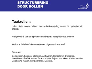 STRUCTURERING
DOOR ROLLEN
Taakrollen:
rollen die te maken hebben met de taakverdeling binnen de opdracht/het
project.
Hangt dus af van de specifieke opdracht / het specifieke project!
Welke activiteiten/taken moeten er uitgevoerd worden?
Denk aan:
Demonteren. Labelen. Stickeren. Archiveren. Controleren. Opzoeken.
Interviewen. Grafiek maken. Stuk schrijven. Prijzen opzoeken. Kosten bepalen.
Berekening maken. Filmpje maken. Etcetera.
 