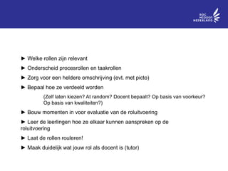 BELANGRIJK
► Welke rollen zijn relevant
► Onderscheid procesrollen en taakrollen
► Zorg voor een heldere omschrijving (evt. met picto)
► Bepaal hoe ze verdeeld worden
(Zelf laten kiezen? At random? Docent bepaalt? Op basis van voorkeur?
Op basis van kwaliteiten?)
► Bouw momenten in voor evaluatie van de roluitvoering
► Leer de leerlingen hoe ze elkaar kunnen aanspreken op de
roluitvoering
► Laat de rollen rouleren!
► Maak duidelijk wat jouw rol als docent is (tutor)
 