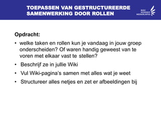 TOEPASSEN VAN GESTRUCTUREERDE
SAMENWERKING DOOR ROLLEN
Opdracht:
• welke taken en rollen kun je vandaag in jouw groep
onderscheiden? Of waren handig geweest van te
voren met elkaar vast te stellen?
• Beschrijf ze in jullie Wiki
• Vul Wiki-pagina’s samen met alles wat je weet
• Structureer alles netjes en zet er afbeeldingen bij
 