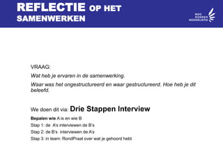 REFLECTIE OP HET
SAMENWERKEN
VRAAG:
Wat heb je ervaren in de samenwerking.
Waar was het ongestructureerd en waar gestructureerd. Hoe heb je dit
beleefd.
We doen dit via: Drie Stappen Interview
Bepalen wie A is en wie B
Stap 1: de A’s interviewen de B’s
Stap 2: de B’s interviewen de A’s
Stap 3: in team: RondPraat over wat je gehoord hebt
 