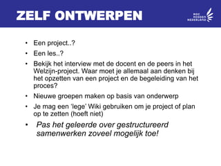 ZELF ONTWERPEN
• Een project..?
• Een les..?
• Bekijk het interview met de docent en de peers in het
Welzijn-project. Waar moet je allemaal aan denken bij
het opzetten van een project en de begeleiding van het
proces?
• Nieuwe groepen maken op basis van onderwerp
• Je mag een ‘lege’ Wiki gebruiken om je project of plan
op te zetten (hoeft niet)
• Pas het geleerde over gestructureerd
samenwerken zoveel mogelijk toe!
 