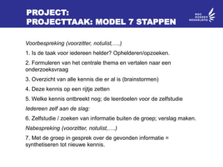 PROJECT:
PROJECTTAAK: MODEL 7 STAPPEN
Voorbespreking (voorzitter, notulist,….)
1. Is de taak voor iedereen helder? Ophelderen/opzoeken.
2. Formuleren van het centrale thema en vertalen naar een
onderzoeksvraag
3. Overzicht van alle kennis die er al is (brainstormen)
4. Deze kennis op een rijtje zetten
5. Welke kennis ontbreekt nog; de leerdoelen voor de zelfstudie
Iedereen zelf aan de slag:
6. Zelfstudie / zoeken van informatie buiten de groep; verslag maken.
Nabespreking (voorzitter, notulist,….)
7. Met de groep in gesprek over de gevonden informatie =
synthetiseren tot nieuwe kennis.
 