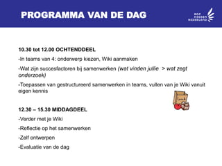 PROGRAMMA VAN DE DAG
10.30 tot 12.00 OCHTENDDEEL
-In teams van 4: onderwerp kiezen, Wiki aanmaken
-Wat zijn succesfactoren bij samenwerken (wat vinden jullie > wat zegt
onderzoek)
-Toepassen van gestructureerd samenwerken in teams, vullen van je Wiki vanuit
eigen kennis
12.30 – 15.30 MIDDAGDEEL
-Verder met je Wiki
-Reflectie op het samenwerken
-Zelf ontwerpen
-Evaluatie van de dag
 