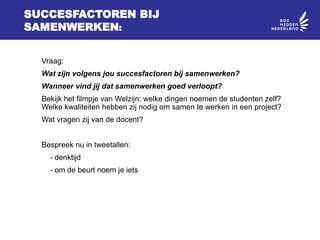 SUCCESFACTOREN BIJ
SAMENWERKEN:
Vraag:
Wat zijn volgens jou succesfactoren bij samenwerken?
Wanneer vind jij dat samenwerken goed verloopt?
Bekijk het filmpje van Welzijn: welke dingen noemen de studenten zelf?
Welke kwaliteiten hebben zij nodig om samen te werken in een project?
Wat vragen zij van de docent?
Bespreek nu in tweetallen:
- denktijd
- om de beurt noem je iets
 
