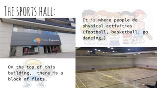 Thesportshall: It is where people do
physical activities
(football, basketball, go
dancing…)
On the top of this
building, there is a
block of flats.
 