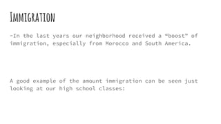 Immigration
-In the last years our neighborhood received a “boost” of
immigration, especially from Morocco and South America.
A good example of the amount immigration can be seen just
looking at our high school classes:
 