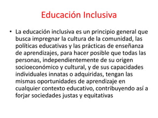 Educación Inclusiva
• La educación inclusiva es un principio general que
busca impregnar la cultura de la comunidad, las
políticas educativas y las prácticas de enseñanza
de aprendizajes, para hacer posible que todas las
personas, independientemente de su origen
socioeconómico y cultural, y de sus capacidades
individuales innatas o adquiridas, tengan las
mismas oportunidades de aprendizaje en
cualquier contexto educativo, contribuyendo así a
forjar sociedades justas y equitativas