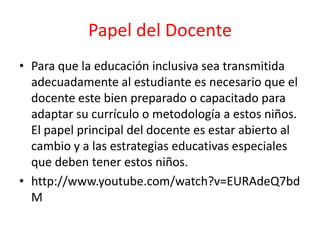 Papel del Docente
• Para que la educación inclusiva sea transmitida
adecuadamente al estudiante es necesario que el
docente este bien preparado o capacitado para
adaptar su currículo o metodología a estos niños.
El papel principal del docente es estar abierto al
cambio y a las estrategias educativas especiales
que deben tener estos niños.
• http://www.youtube.com/watch?v=EURAdeQ7bd
M