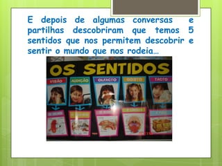 E depois de algumas conversas  e  partilhas descobriram que temos 5 sentidos que nos permitem descobrir e sentir o mundo que nos rodeia…