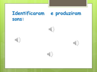 Identificaram   e produziram sons: