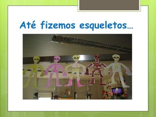 Até fizemos esqueletos…