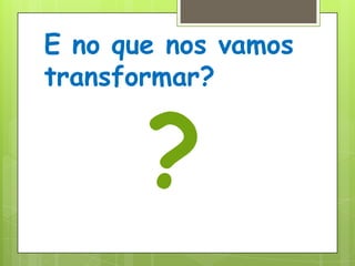 E no que nos vamos transformar??