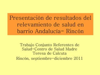 Presentación de resultados del relevamiento de salud en barrio Andalucía- Rincón Trabajo Conjunto Referentes de Salud-Centro de Salud Madre Teresa de Calcuta Rincón, septiembre-diciembre 2011 