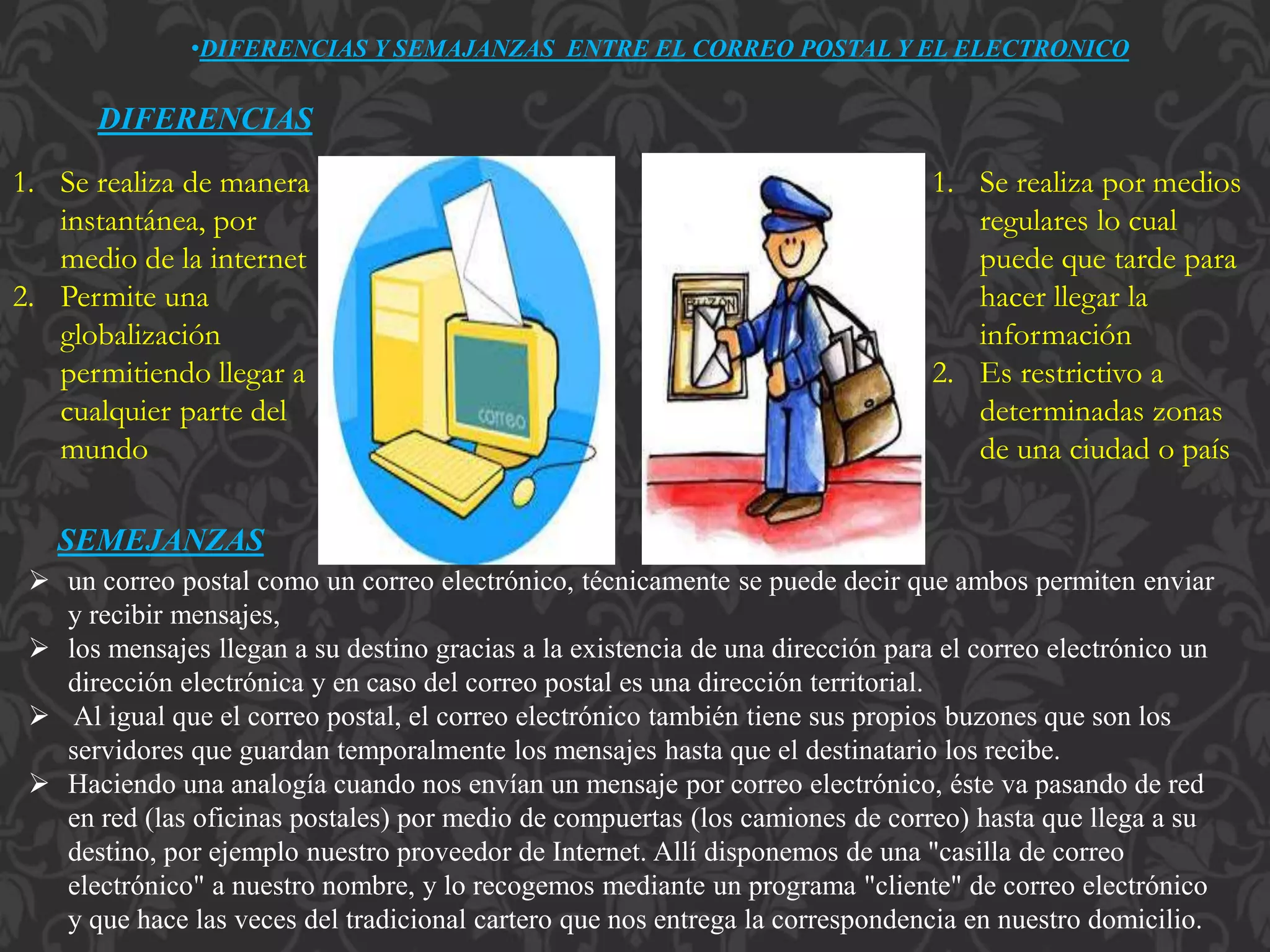 •DIFERENCIAS Y SEMAJANZAS ENTRE EL CORREO POSTAL Y EL ELECTRONICO
DIFERENCIAS
1. Se realiza de manera
instantánea, por
medio de la internet
2. Permite una
globalización
permitiendo llegar a
cualquier parte del
mundo
1. Se realiza por medios
regulares lo cual
puede que tarde para
hacer llegar la
información
2. Es restrictivo a
determinadas zonas
de una ciudad o país
SEMEJANZAS
 un correo postal como un correo electrónico, técnicamente se puede decir que ambos permiten enviar
y recibir mensajes,
 los mensajes llegan a su destino gracias a la existencia de una dirección para el correo electrónico un
dirección electrónica y en caso del correo postal es una dirección territorial.
 Al igual que el correo postal, el correo electrónico también tiene sus propios buzones que son los
servidores que guardan temporalmente los mensajes hasta que el destinatario los recibe.
 Haciendo una analogía cuando nos envían un mensaje por correo electrónico, éste va pasando de red
en red (las oficinas postales) por medio de compuertas (los camiones de correo) hasta que llega a su
destino, por ejemplo nuestro proveedor de Internet. Allí disponemos de una "casilla de correo
electrónico" a nuestro nombre, y lo recogemos mediante un programa "cliente" de correo electrónico
y que hace las veces del tradicional cartero que nos entrega la correspondencia en nuestro domicilio.
 