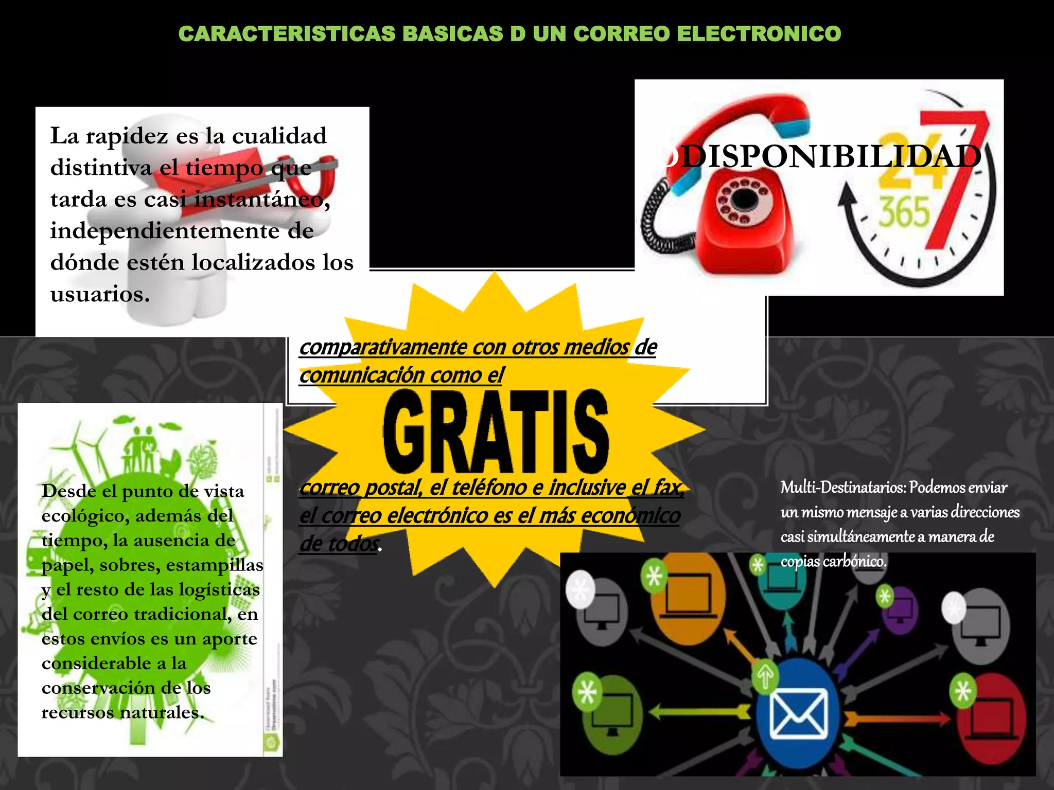 CARACTERISTICAS BASICAS D UN CORREO ELECTRONICO
•SOFTWARE: Constituye la parte imperceptible o
intangible, los programas, datos, información; es decir,
son las instrucciones responsables de que el hardware
(la máquina) realice sus tareasLa rapidez es la cualidad
distintiva el tiempo que
tarda es casi instantáneo,
independientemente de
dónde estén localizados los
usuarios.
comparativamente con otros medios de
comunicación como el
correo postal, el teléfono e inclusive el fax,
el correo electrónico es el más económico
de todos.
DDISPONIBILIDAD
Desde el punto de vista
ecológico, además del
tiempo, la ausencia de
papel, sobres, estampillas
y el resto de las logísticas
del correo tradicional, en
estos envíos es un aporte
considerable a la
conservación de los
recursos naturales.
Multi-Destinatarios:Podemosenviar
un mismomensajea variasdirecciones
casisimultáneamentea manerade
copiascarbónico.
 