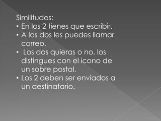 Similitudes:
• En los 2 tienes que escribir.
• A los dos les puedes llamar
correo.
• Los dos quieras o no, los
distingues con el icono de
un sobre postal.
• Los 2 deben ser enviados a
un destinatario.