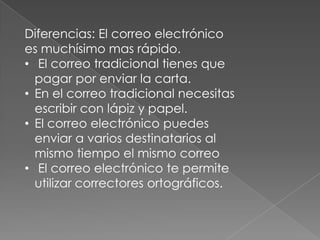 Diferencias: El correo electrónico
es muchísimo mas rápido.
• El correo tradicional tienes que
pagar por enviar la carta.
• En el correo tradicional necesitas
escribir con lápiz y papel.
• El correo electrónico puedes
enviar a varios destinatarios al
mismo tiempo el mismo correo
• El correo electrónico te permite
utilizar correctores ortográficos.
