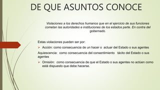 DE QUE ASUNTOS CONOCE
Violaciones a los derechos humanos que en el ejercicio de sus funciones
cometan las autoridades e instituciones de los estados parte. En contra del
gobernado.
Estas violaciones pueden ser por:
 Acción: como consecuencia de un hacer o actuar del Estado o sus agentes
Aquiescencia: como consecuencia del consentimiento tácito del Estado o sus
agentes
 Omisión: como consecuencia de que el Estado o sus agentes no actúen como
está dispuesto que debe hacerse.
 